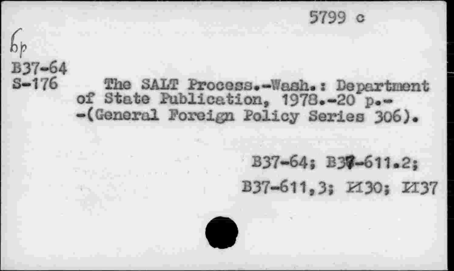 ﻿5799 c
B37-64
S—176 The SALT Process.—Wash*: Department of State Publication, 1978.-20 p.--(General Foreign Policy Series 306).
B37-64; B3t-611.25
B37-611,3; PI30; PI37